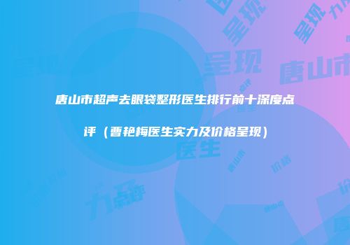 唐山市超声去眼袋整形医生排行前十深度点评（曹艳梅医生实力及价格呈现）