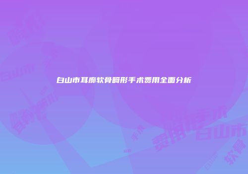 白山市耳廓软骨畸形手术费用全面分析