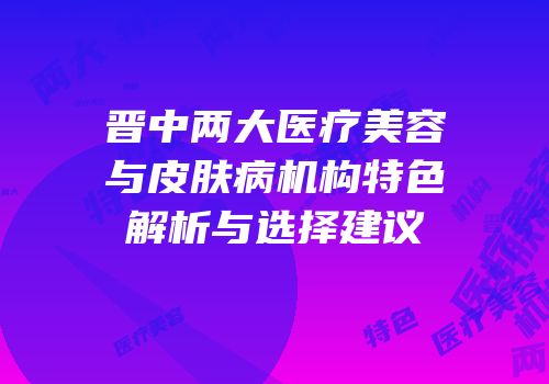 晋中两大医疗美容与皮肤病机构特色解析与选择建议