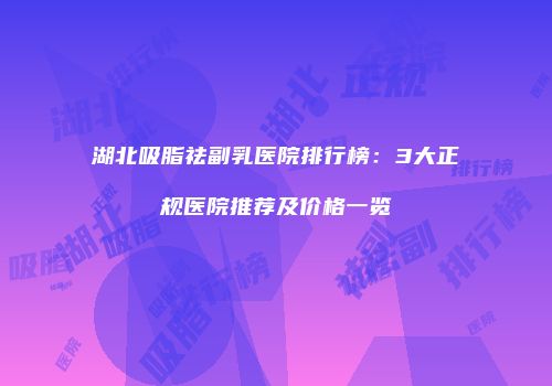 湖北吸脂祛副乳医院排行榜：3大正规医院推荐及价格一览