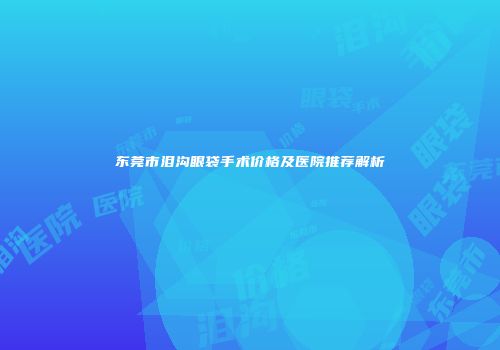 东莞市泪沟眼袋手术价格及医院推荐解析
