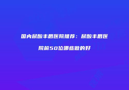 国内尿酸丰唇医院推荐：尿酸丰唇医院前50位哪些做的好