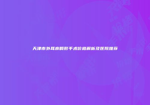 天津市外耳廓畸形手术价格解析及医院推荐