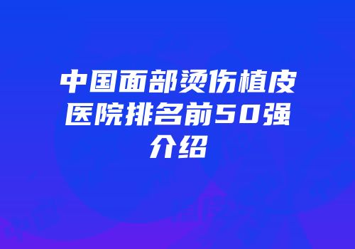 中国面部烫伤植皮医院排名前50强介绍
