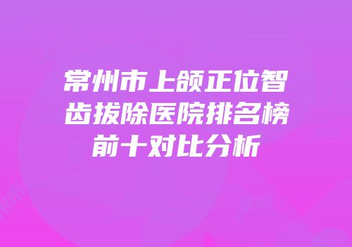 常州市上颌正位智齿拔除医院排名榜前十对比分析
