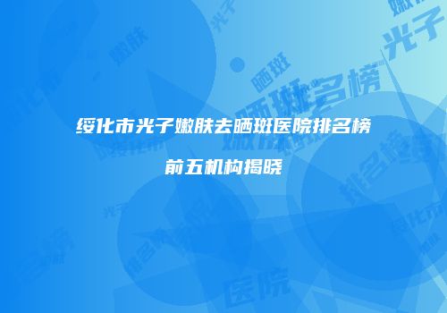 绥化市光子嫩肤去晒斑医院排名榜前五机构揭晓