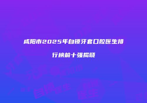 咸阳市2025年自锁牙套口腔医生排行榜前十强揭晓