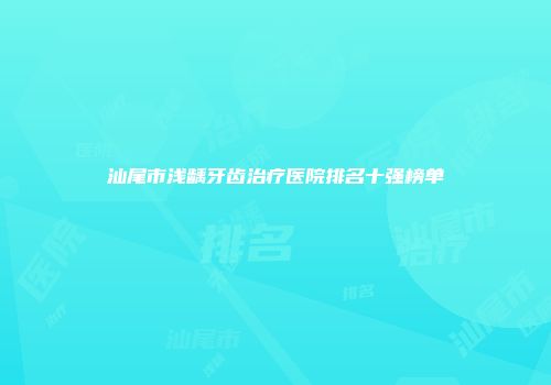 汕尾市浅龋牙齿治疗医院排名十强榜单