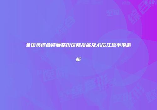 全国鼻综合修复整形医院排名及术后注意事项解析