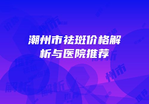潮州市祛斑价格解析与医院推荐