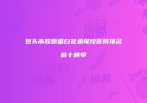 包头市胶原蛋白祛鱼尾纹医院排名前十榜单