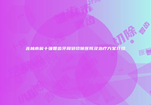 吉林市前十强智齿牙周袋切除医院及治疗方案介绍