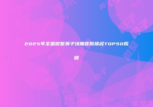 2025年全国微整鼻子线雕医院排名TOP50揭晓