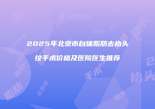2025年北京市自体脂肪去抬头纹手术价格及医院医生推荐