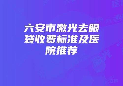 六安市激光去眼袋收费标准及医院推荐