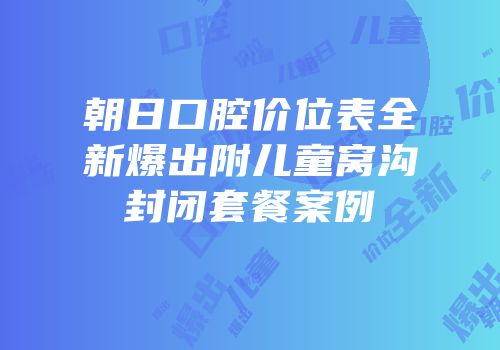 朝日口腔价位表全新爆出附儿童窝沟封闭套餐案例