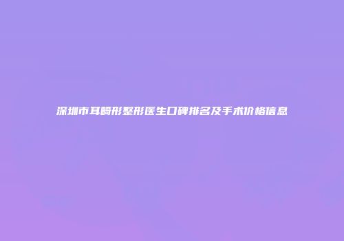深圳市耳畸形整形医生口碑排名及手术价格信息