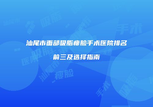 汕尾市面部吸脂瘦脸手术医院排名前三及选择指南