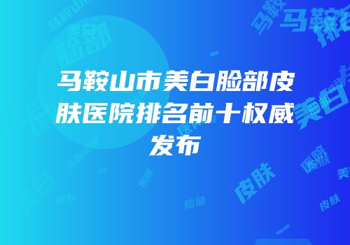 马鞍山市美白脸部皮肤医院排名前十权威发布