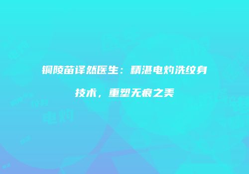 铜陵苗译然医生：精湛电灼洗纹身技术，重塑无痕之美
