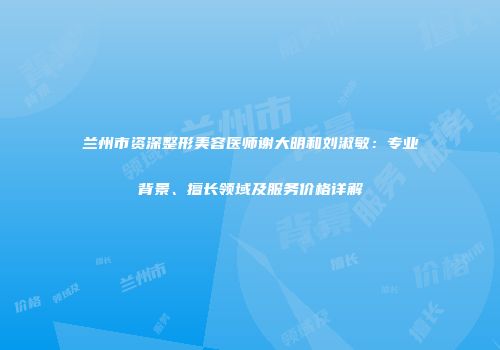 兰州市资深整形美容医师谢大明和刘淑敏：专业背景、擅长领域及服务价格详解