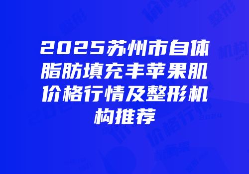2025苏州市自体脂肪填充丰苹果肌价格行情及整形机构推荐