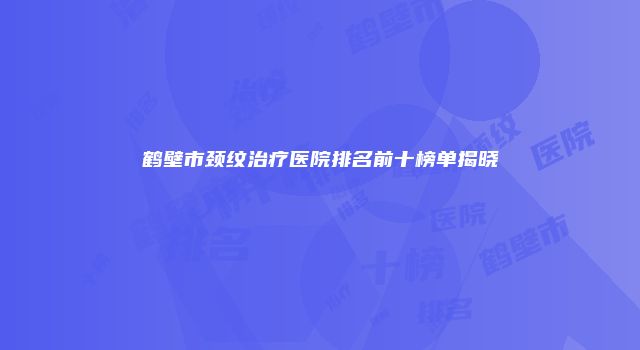 鹤壁市颈纹治疗医院排名前十榜单揭晓