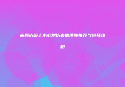 南昌市脸上小心划伤去疤医生推荐与选择攻略