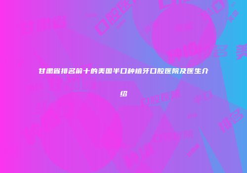 甘肃省排名前十的美国半口种植牙口腔医院及医生介绍