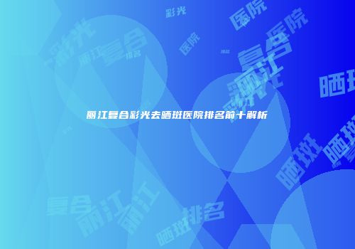 丽江复合彩光去晒斑医院排名前十解析