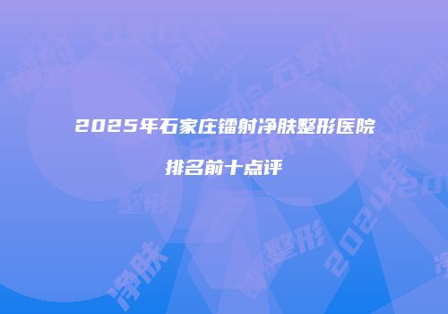 2025年石家庄镭射净肤整形医院排名前十点评