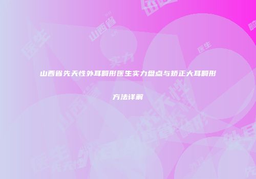 山西省先天性外耳畸形医生实力盘点与矫正大耳畸形方法详解
