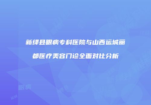 新绛县眼病专科医院与山西运城丽都医疗美容门诊全面对比分析