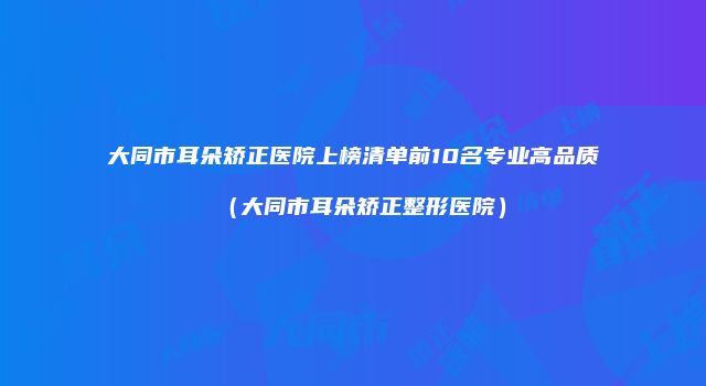 大同市耳朵矫正医院上榜清单前10名专业高品质（大同市耳朵矫正整形医院）