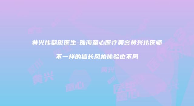 黄兴伟整形医生-珠海童心医疗美容黄兴伟医师不一样的擅长风格体验也不同