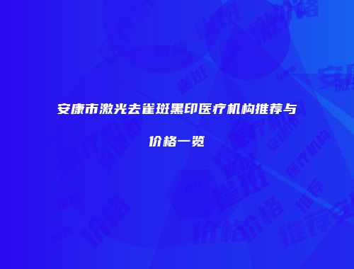 安康市激光去雀斑黑印医疗机构推荐与价格一览