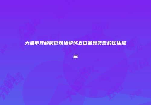 大连市牙颌畸形矫治领域五位备受赞誉的医生推荐