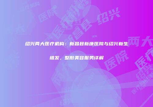 绍兴两大医疗机构：新昌县新康医院与绍兴新生植发，整形美容服务详解