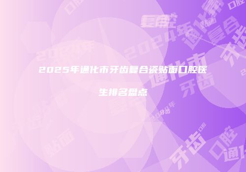 2025年通化市牙齿复合瓷贴面口腔医生排名盘点