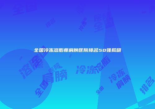 全国冷冻溶脂瘦肩膀医院排名50强揭晓
