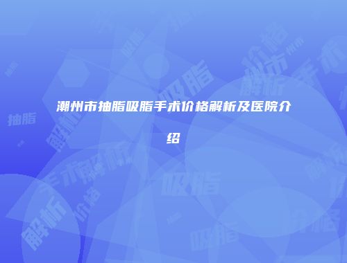 潮州市抽脂吸脂手术价格解析及医院介绍
