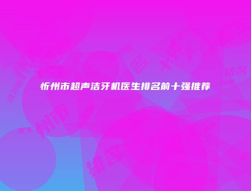 忻州市超声洁牙机医生排名前十强推荐