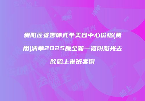 贵阳莲姿娜韩式半美容中心价格(费用)清单2025版全新一览附激光去除脸上雀斑案例