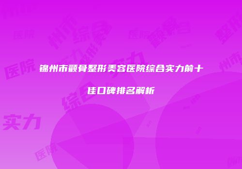 锦州市颧骨整形美容医院综合实力前十佳口碑排名解析