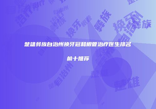 楚雄彝族自治州换牙冠和根管治疗医生排名前十推荐