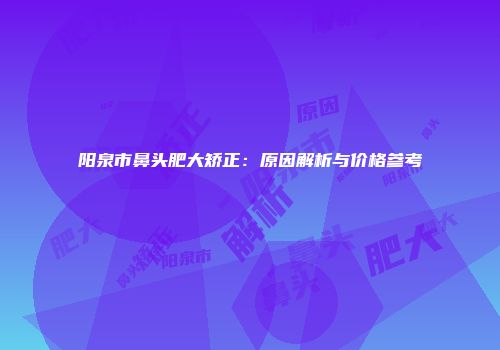 阳泉市鼻头肥大矫正：原因解析与价格参考