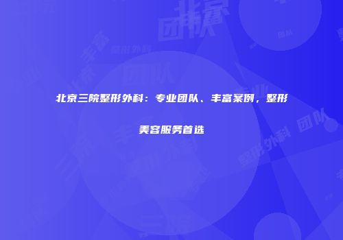 北京三院整形外科：专业团队、丰富案例，整形美容服务首选