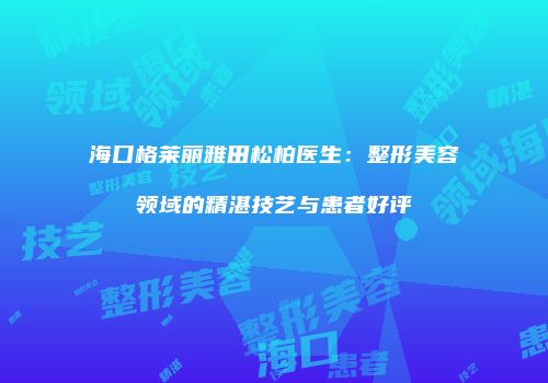 海口格莱丽雅田松柏医生：整形美容领域的精湛技艺与患者好评
