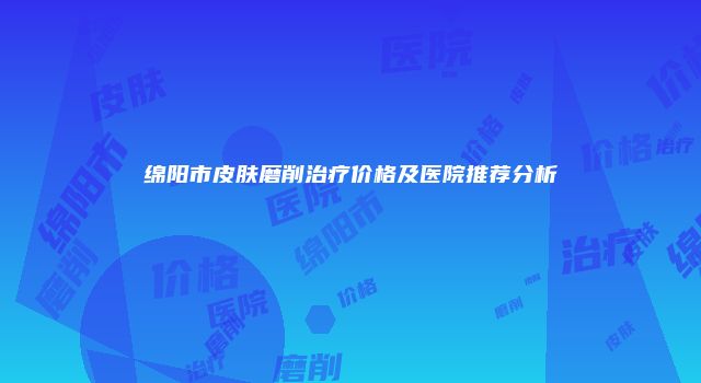 绵阳市皮肤磨削治疗价格及医院推荐分析