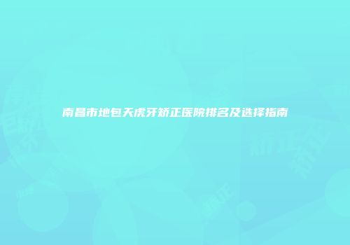 南昌市地包天虎牙矫正医院排名及选择指南